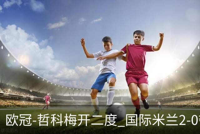 欧冠-哲科梅开二度 国际米兰2-0夺3连胜提前出线