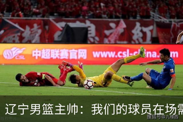 辽宁男篮主帅：我们的球员在场需要持续奔跑提速，让比赛节奏更快